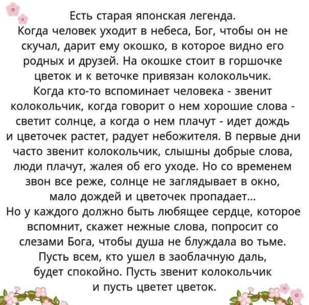 Есть старая японская легенда Когда человек уходит в небеса Бог чтобы он не скучал дарит ему окошко в которое видно его родных и друзей На окошке стоит в горшочке цветок и к веточке привязан колокольчик Когда кто го вспоминает человека звенит колокольчик когда говорит о нем хорошие слова светит солнце а когда о нем плачут идет дождь и цветочек растет радует небожители в первые дни часто звенит коло