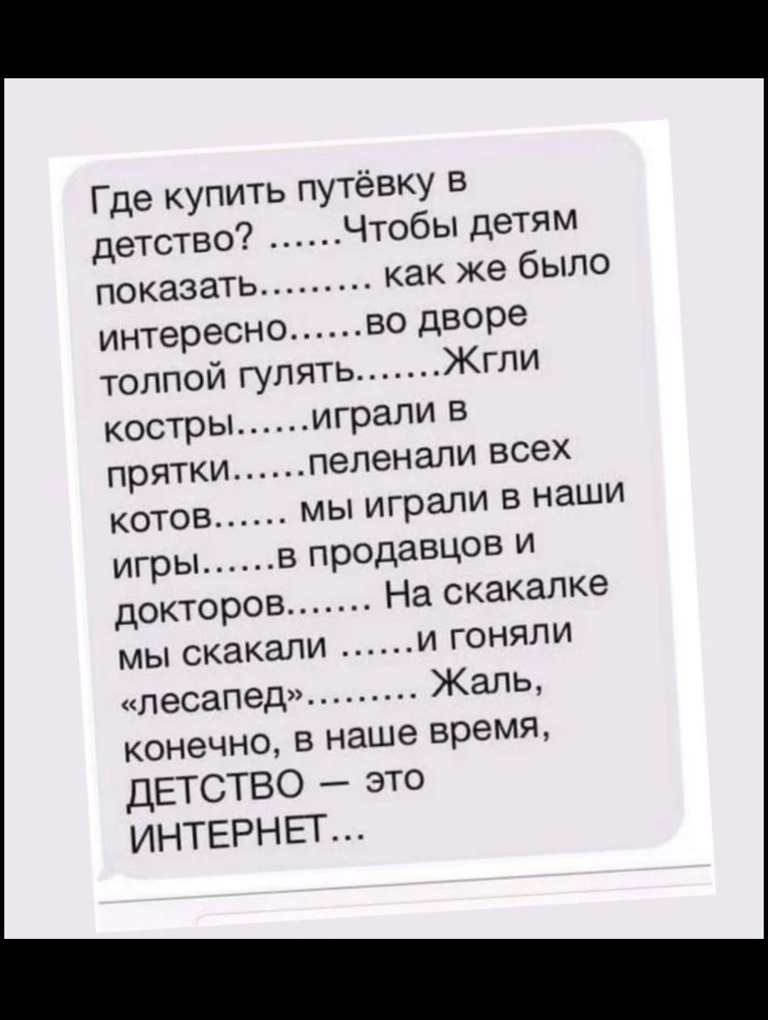 Где купить путёвку в детство Чтобы детям показать как же было интересно во дворе толпой гулять Жгпи костры играли в прятки пепенапи всех котов мы играли в наши игры в продавцов и докторов На скакалка мы скакали и гоняли плесапедн Жаль конечно в наше время ДЕТСТВО зто ИНТЕРНЕТ