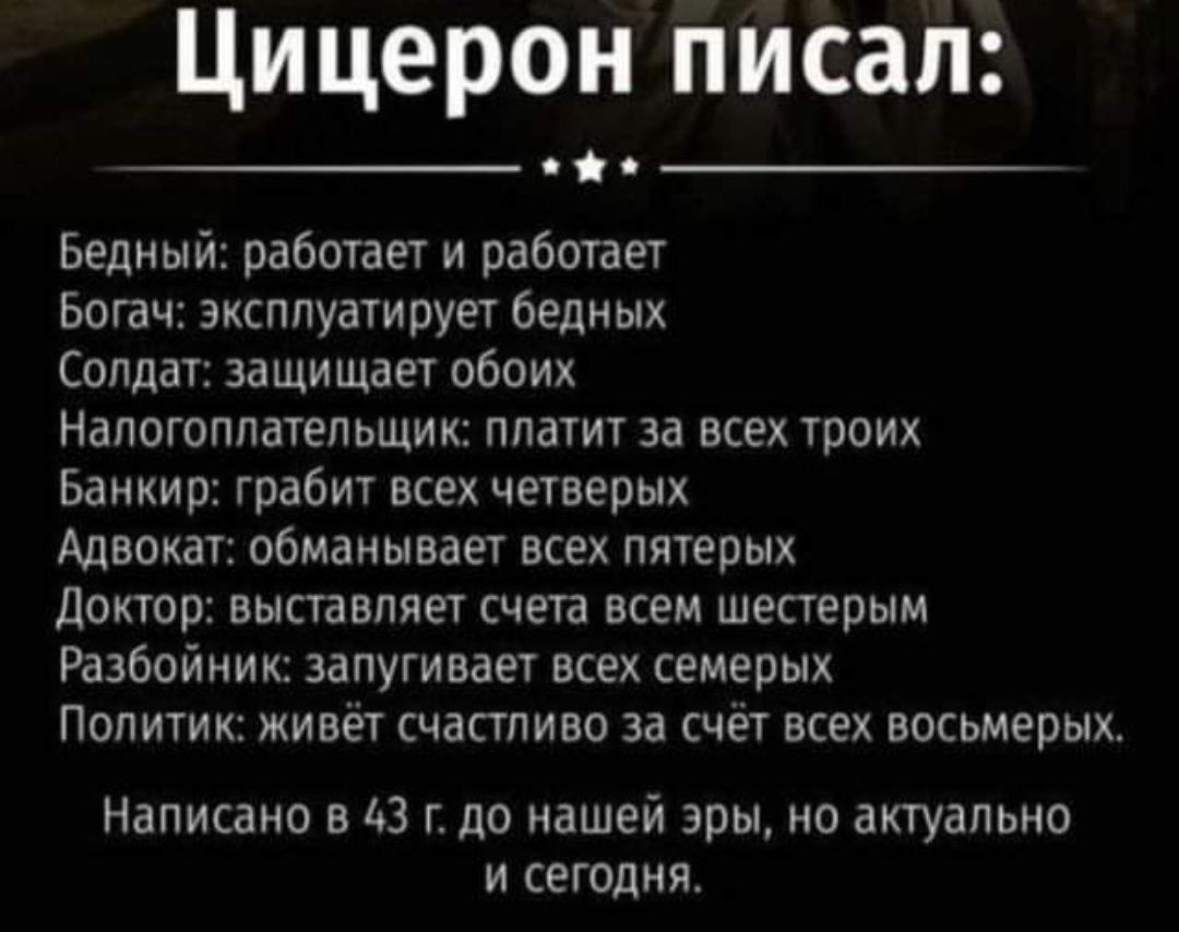 Цицерон писал Бедный работает и работает Ьогач эксплуатирует бедиых СППДБ ИЩИЩВЕ ОбОИХ Налогоплательщик платит за всех троих Банкир грабит всех четверых Адвокат обманывает всех пятерых Дохтор выставляет счета всем шестерым Разбойник запугивает всех семерых ПОЛИТИК ЖИВЕТ СЧЗСТПИБО 33 СЧЕТ ВСЕХ ВОСЬМЕРЫХ Написано в АЗ г до нашей эры но актуальна и сегодня