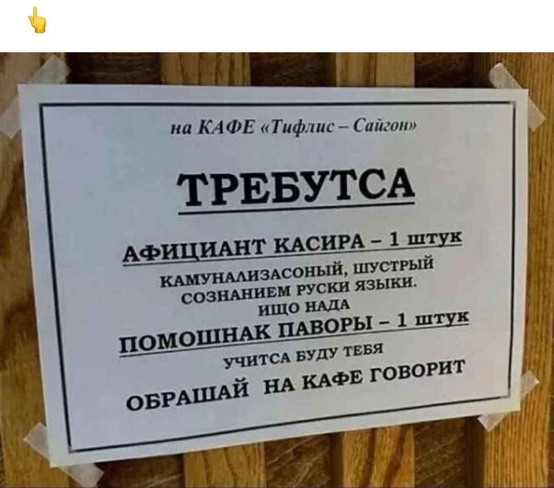 на КАФЕ «Тифлис – Сайгон»

ТРЕБУТSA

АФИЦИАНТ КАСИРА – 1 ШТУК
КАМУНАЛИЗАСОННЫЙ, ШУСТРИЙ
СОЗНАНИЕМ РУССКИ ЯЗЫКИ.
ИЩО НАДА

ПОМОШНАК ПАВОРЫ – 1 ШТУК
УЧИТСЯ БУДУ ТЕБЯ
ОБРАШАЙ НА КАФЕ ГОВОРИТ