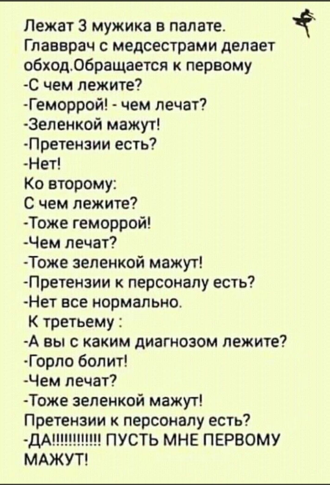 Лежат 3 мужика в палате.
Главврач с медсестрами делает обход. Обращается к первому:
-С чем лежите?
-Геморрой! - чем лечат?
-Зеленкой мажут!
-Претензий есть?
-Нет!
Ко второму:
С чем лежите?
-Тоже геморрой!
-Чем лечат?
-Тоже зеленкой мажут!
-Претензии к персоналу есть?
-Нет все нормально.
К третьему:
-А вы с каким диагнозом лежите?
-Горло болит!
-Чем лечат?
-Тоже зеленкой мажут!
Претензии к персоналу есть?
-ДА!!!!!!!!!!!! ПУСТЬ МНЕ ПЕРВОМУ МАЖУТ!