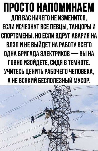 ПРОСТО НАПОМИНАЕМ для ВАС НИЧЕГО НЕ ИЗМЕНИТСН ЕСЛИ ИСЧЕЗНУТ ВСЕ ПЕВЦЫ ТАНЦОРЫ И СПОРТСМЕНЫ НО ЕСЛИ ВДРУГ АВАРИИ НА ВПЗП И НЕ ВЫЙДЕТ НА РАБОТУ ВСЕГО ОДНА БРИГАДА ЭЛЕКТРИКОВ ВЫ НА ГОБНО ИЗОИДЕТЕ СИЛИ В ТЕМНОТЕ УЧИТЕСЬ ЦЕНИТЬ РАБОЧЕГО ЧЕЛОВЕКА А НЕ ВСНКИИ БЕСПОПЕЗНЬИ МУСОР
