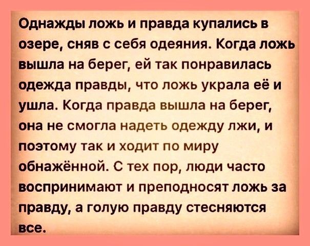 Однажды ложь и правда купались в озере сняв с себя одеяния Когда ложь вышла на берег ей так понравилась одежда правды что ложь украла её и ушла Когда правда вышла на берег она не смогла надеть одежду лжи и поэтому так и ходит по миру обнажённой С тех пор люди часто 1 івоспринимают и преподносят ложь за правду а гопую правду стесняются се