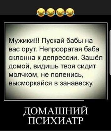 Мужики Пускай бабы на вас орут Непрооратая баба склонна депрессии Зашёл домой видишь твоя сидит МОПЧКОМ не ПОПеНИСЬ высморкайся в занавеску ДОМАШНИЙ ПСИХИАТР