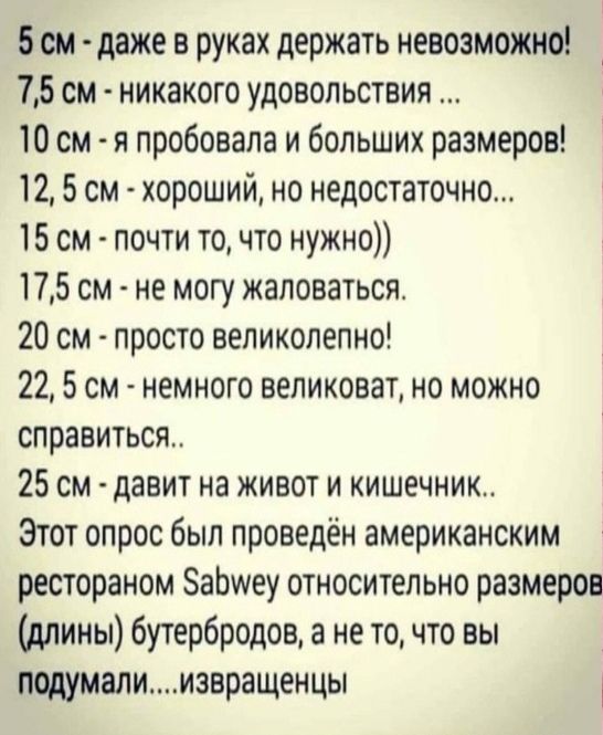 5см даже в руках держать невозможно 75 см никакого удовольствия 10 см я пробовала и больших размеров 12 5 см хороший но недостаточно 15 см почти то что нужно 175 см не могу жаловаться 20 см просто великолепно 22 5 см немного великоват но можно справиться 25 см давит на живот и кишечник Этот опрос был проведён американским рестораном БаЬиеу относительно размеров длины бутербродов а не то что вы под