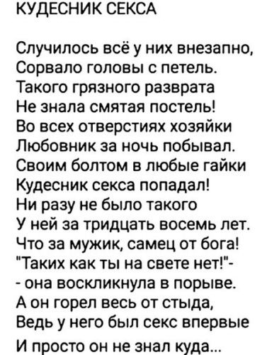 КУДЕСНИК СЕКСА Случилось всё у них внезапно Сорвало головы с петель Такого грязного разврата Не знала смятая постель Во всех отверстиях хозяйки Любовник за ночь побывал Своим болтом в любые гайки Кудесник секса попадал Ни разу не было такого У ней за тридцать восемь лет Что за мужик самец от бога Таких как ты на свете нет она воскликнула в порыве А он горел весь от стыда Ведь у него был секс вперв