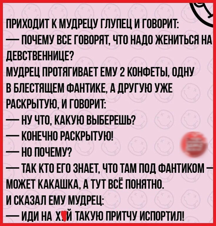 ПРИХОДИТ К МУДРЕЦУ ГЛУПЕЦ И ГОВОРИТ ПОЧЕМУ ВОЕ ГОВОРЯТ ЧТО НАДО ЖЕНИТЬСЯ НА дЕВОТВЕННИЦЕ МУДРЕЦ ПРОТЯГИВАЕТ ЕМУ 2 КОНФЕТЫ ОДНУ В БЛЕОТЯЩЕМ ФАНТИКЕ А дРУГУЮ УЖЕ РАОКРЫТУЮ И ГОВОРИТ НУ ЧТО КАКУЮ ВЫБЕРЕШЬ КОНЕЧНО РАОКРЫТУЮ НО ПОЧЕМУ ТАК КТО ЕГО ЗНАЕТ ЧТО ТАМ ПОД ФАНТИКОМ МОЖЕТ КАКАШКА А ТУТ ВСЁ ПОНЯТНО И СКАЗАЛ ЕМУ МУДРЕЦ ИЛИ НА ХИ ТАКУЮ ПРИТЧУ ИОПОРТИЛ