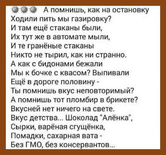 0 А помнишь как на остановку Ходили пить мы газировку И там ещё стаканы были Их тут же в автомате мыли И те граненые стаканы Никто не тырил как ни странно А как с бидонами бежали Мы к бочке с квасом Выпивали Ещё в дороге половину Ты помнишь вкус неповторимый А помнишь тот ппомбир в брикете Вкусней нет ничего на свете Вкус детства Шоколад Алёнка Сырки варёная сгущенка Помадки сахарная вата Без ГМО 