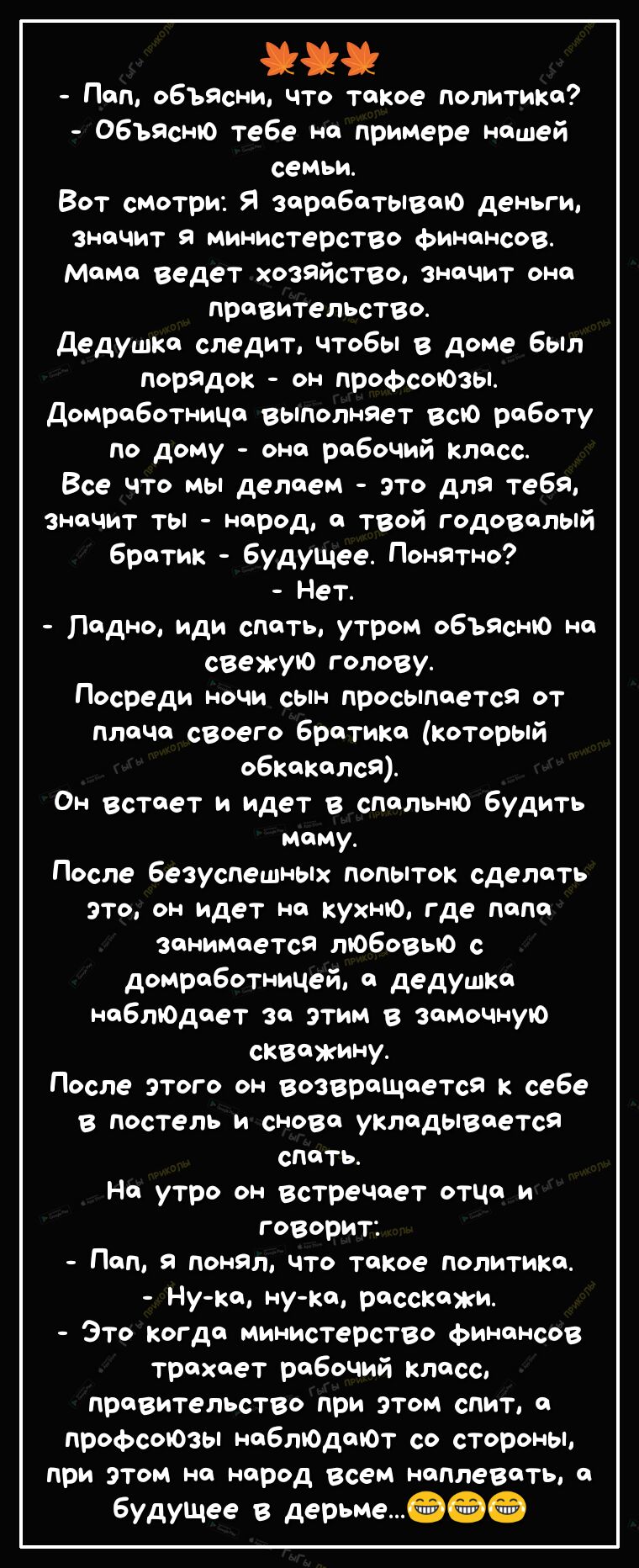 Пап объясни что такое политика Объясню тебе на примере нашей семьи Вот смотри Я зарабатываю деньги 3НЧИТ Я министерство финансов мама ведет хозяйство значит она правительство дедушка следит чтобы в доме был порядок он профсоюзы ДомработниЦа выполняет всю работу по дому она рабочий класс Все что мы делаем это для тебя значит ты народ а твой годовалый братик будуЩее Понятно Нет Ладно иди спать утром