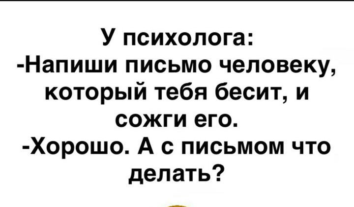 У психолога Напиши письмо человеку который тебя бесит и сожги его Хорошо А с письмом что делать