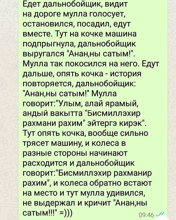 Едет дальнобойщик видит на дороге мулла голосует остановился посадил едут вместе Тут на кочке машина подпрыгнула дальнобойщик выругался Ананны сатым Мулла так покосился на него Едут дальше опять кочка история повторяется дальнобойщик Ананны сатым Мулла говоритУлым алай ярамый андый вакытта Бисмиллэхир рахмани рахим эйтергэ кирэк Тут опять кочка вообще сильно трясет машину и колеса в разные стороны