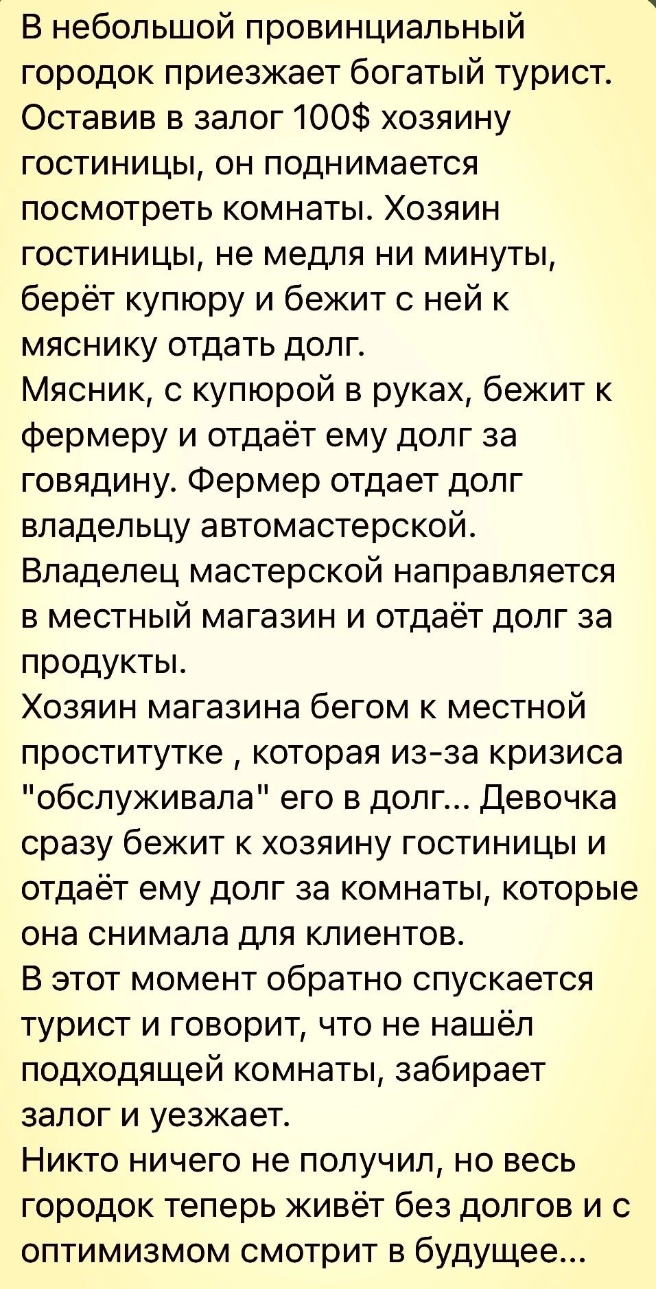 В небольшой провинциальный городок приезжает богатый турист Оставив в залог 100 хозяину гостиницы он поднимается посмотреть комнаты Хозяин гостиницы не медпя ни минуты берёт купюру и бежит с ней к мяснику отдать долг Мясник с купюрой в руках бежит к фермеру и отдаёт ему долг за говядину Фермер отдает долг владельцу автомастерской Владелец мастерской направляется в местный магазин и отдаёт долг за 