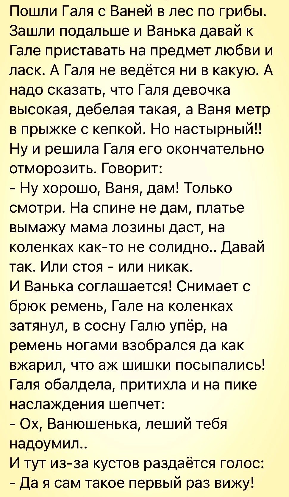 Пошли Галя с Ваней в лес по грибы Зашли подальше и Ванька давай к Гале приставать на предмет любви и ласк А Галя не ведётся ни в какую А надо СКЗЗЭТЬ ЧТО Галя девочка высокая дебелая такая а Ваня метр в прыжке с кепкой Но настырный Ну и решила Галя его окончательно отморозить Говорит Ну хорошо Ваня дам Только смотри На спине не дам платье ВЫМЕЖУ мама ПОЗИНЫ даст на коленках както не солидно Давай 