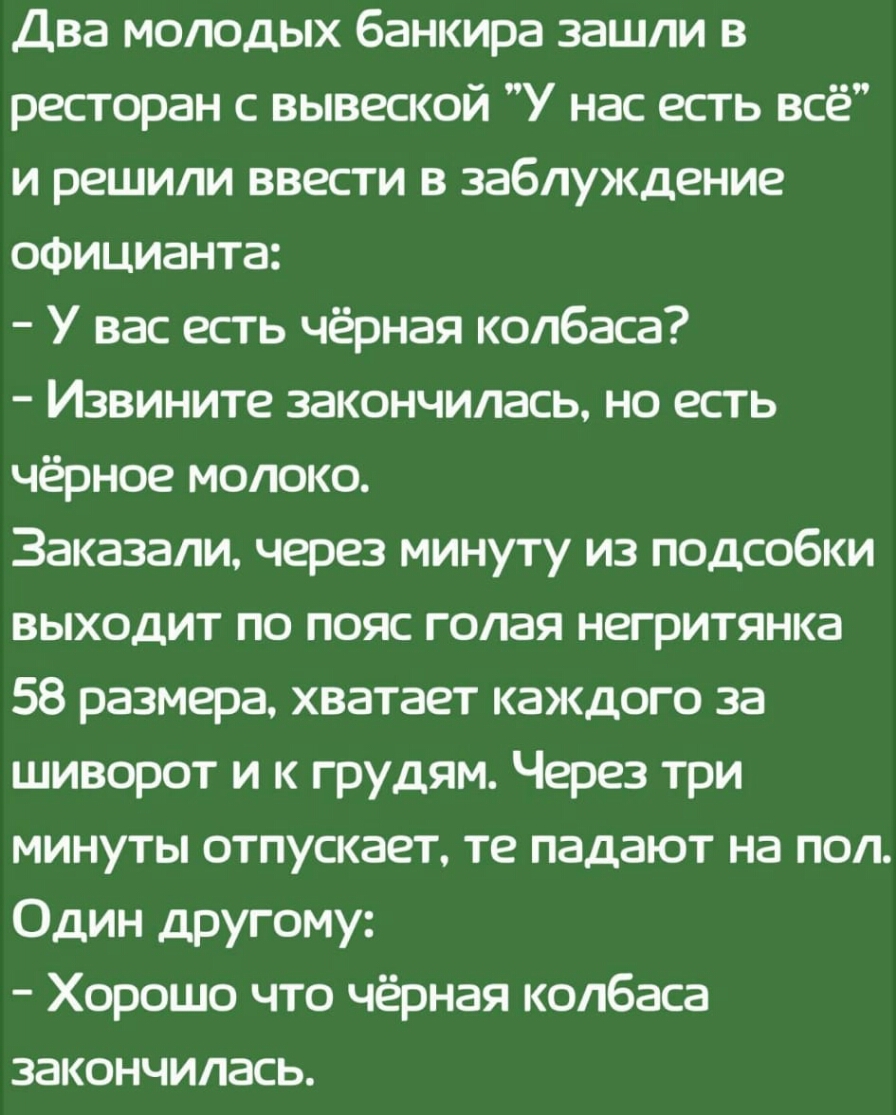 Два молодых банкира зашли в ресторан с вывеской У нас есть всё и решили ввести в заблуждение официанта У вас есть чёрная колбаса Извините закончилась но есть чёрное молоко Заказали через минуту из подсобки выходит по пояс голая негритянка 58 размера хватает каждого за шиворот и к грудям Через три минуты отпускает те падают на пол Один другому Хорошо что чёрная колбаса закончилась