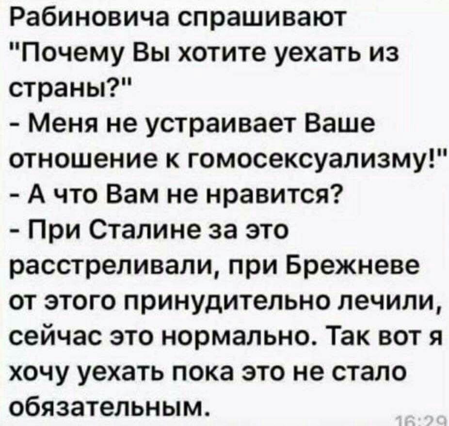 Рабиновича спрашивают Почему Вы хотите уехать из страны Меня не устраивает Ваше отношение к гомосексуализму А что Вам не нравится При Сталине за это расстреливали при Брежневе от этого принудительно лечили сейчас это нормально Так вот я хочу уехать пока это не стало обязательным