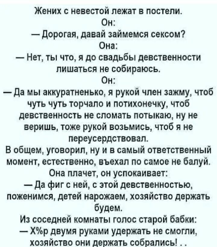 Жених с невестой лежат в постели Он Дорогая давай займемся сексом Она Нет ты что я до свадьбы девственности лишаТЬся не собираюсь Он Да мы аккуратненько я рукой чпен зажму чтоб чуть чуть торчапо и потихонечку чтоб девственность не сломать потыкаю ну не веришь тоже рукой возьмись чтоб я не переусердствовал В общем уговорил ну и в самый ответственный момент естественно въехал по самое не балуй Она п