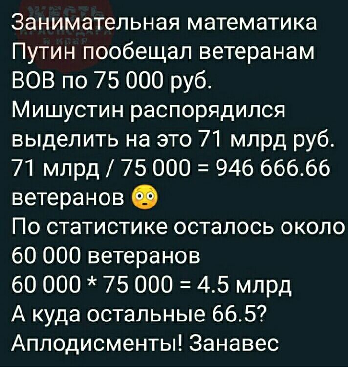 Занимательная математика Путин пообещал ветеранам ВОВ по 75 000 руб Мишустин распорядился выделить на это 71 млрд руб 71 млрд 75 000 946 66666 ветеранов По статистике осталось около 60 000 ветеранов 60 000 75 000 45 млрд А куда остальные 665 Аплодисменты Занавес