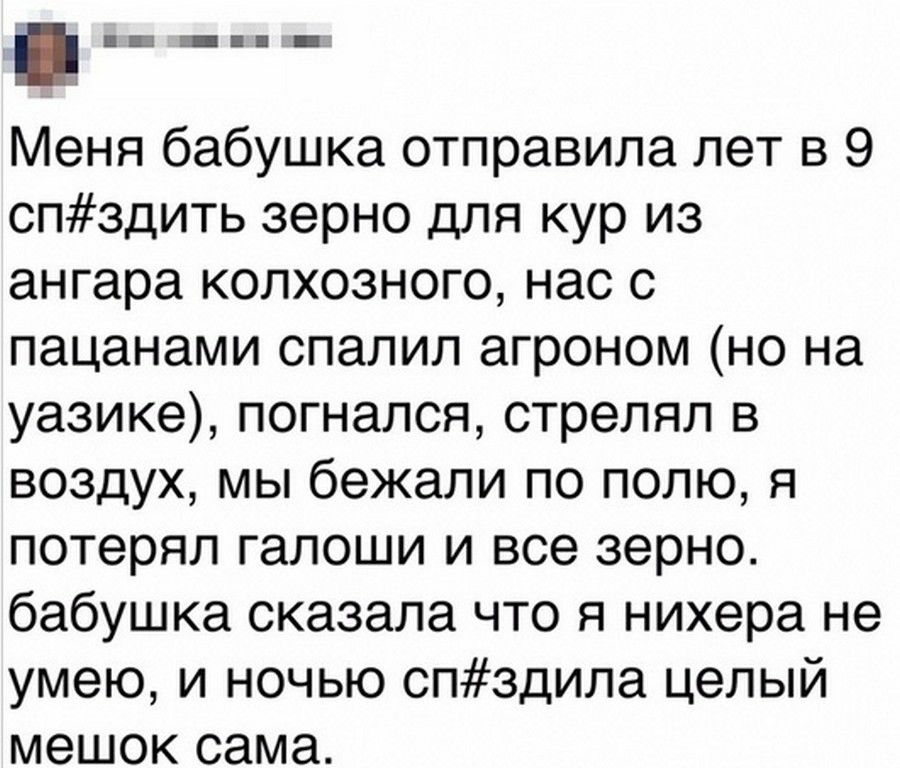 Меня бабушка отправила лет в 9 спздить зерно для кур из ангара колхозного нас с пацанами спалил агроном но на уазике погнался стрелял в воздух мы бежали по полю я потерял галоши и все зерно бабушка сказала что я нихера не умею и ночью спздила целый мешок сама