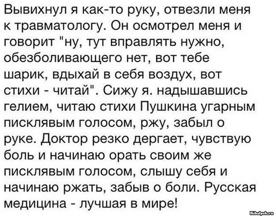 Вывихнул я както руку отвезли меня к травматологу Он осмотрел меня и говорит ну тут вправлять нужно обезболивающего нет вот тебе шарик вдыхай в себя воздух вот стихи читай Сижу я надышавшись гелием читаю стихи Пушкина угарным писклявым голосом ржу забыл о руке Доктор резко дергает чувствую боль и начинаю орать своим же писклявым голосом слышу себя и начинаю ржать забыв о боли Русская медицина лучш