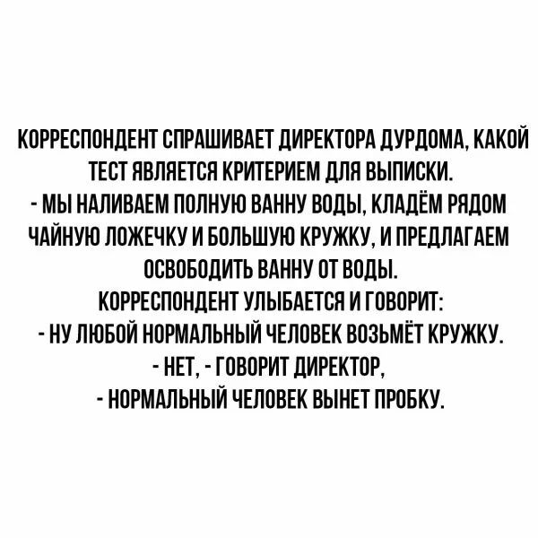 КОРРЕСПОНДЕНТ СЛРАШИВАЕТ ДИРЕКТОРА ДУРДОМА КАКОИ ТЕСТ ЯВЛЯЕТСЯ КРИТЕРИЕМ ДЛЯ ВЫПИСКИ МЫ НАЛИВАЕМ ПОЛНУЮ ВАННУ ВОДЫ КЛАДЁМ РЯДОМ ЧАИНУЮ ЛОЖЕЧКУ И БОЛЬШУЮ КРУЖКУ И ПРЕДЛАГАЕМ ОСВОБОДИТЬ ВАННУ ОТ ВОДЫ КОРРЕСПОНДЕНТ УЛЫБАЕТСЯ И ГОВОРИТ НУ ЛЮБОИ НОРМАЛЬНЫЙ ЧЕЛОВЕК ВОЗЬМЁТ КРУЖКУ НЕТ ГОВОРИТ ДИРЕКТОР НОРМАЛЬНЫЙ ЧЕЛОВЕК ВЫНЕТ ПРОБКУ