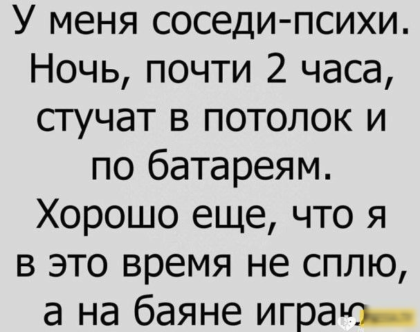 У меня соседи психи Ночь почти 2 часа стучат в потолок и по батареям Хорошо еще что я в это время не сплю а на баяне игра