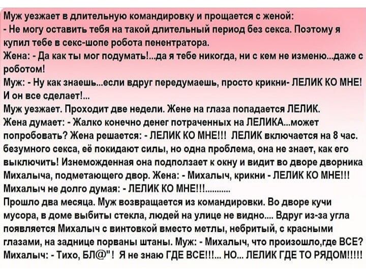 Муж уезжает в длительную командировку и прощается с женой Не могу оставить тебя но такой длительный период без секса Поэтому я купил тебе в секс шопе робота пенентратора Жена да как ты мог подуматьда я тебе никогда ни о кем не изменюдаже с роботом Муж Ну как знаешьеспи БдРУг породумаошь просто крикни ПЕПИК КО МНЕ И он все сделает Муж уважает Проходит две недели Жене на глаза попадается ПЕПИК Жена 