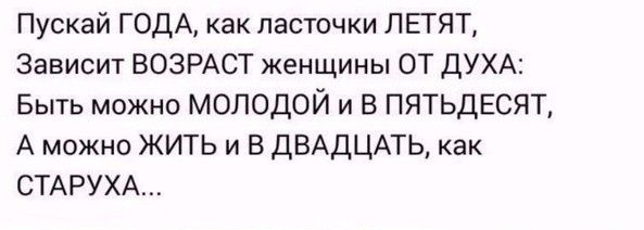 Пускай ГОДА как ласточки ЛЕГЯТ Зависит ВОЗРАСТ женщины ОТ ДУХА Быть можно МОЛОДОЙ и В ПЯТЬДЕСЯТ А можно ЖИТЬ и В ДВАДЦАТЬ как СТАРУХА