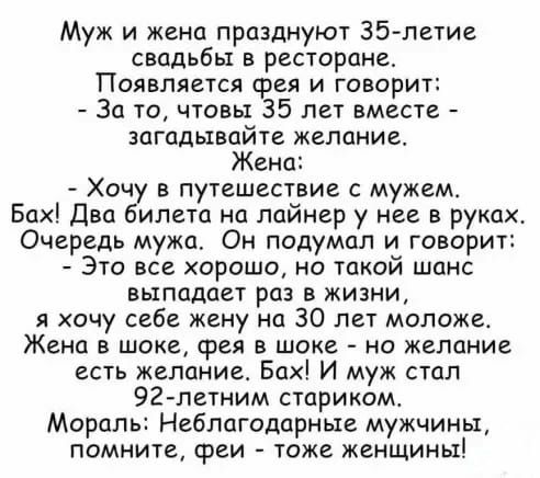Муж и жена празднуют 35 летие свадьбы в ресторане Появляется фея и говорит За то чтовы 35 лет вместе загадывайте желание Жена Хочу в путешествие с мужем Бах Два билета на лайнер у нее в руках Очередь мужа Он подумал и говорит Это все хорошо но такой шанс выпадает раз в жизни я хочу себе жену на 30 лет моложет Жена в шоке фея в шоке на желание есть желание Бах И муж стал 92 летним стариком Мораль Н