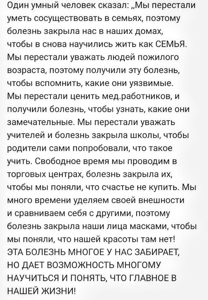 Один умный человек сказал Мы перестали уметь сосуществовать в семьях поэтому болезнь закрыла нас в наших домах чтобы в снова научились жить как СЕМЬЯ Мы перестали уважать людей пожилого возраста поэтому получили эту болезнь чтобы вспомнить какие они уязвимые Мы перестали ценить медработников и получили болезнь чтобы узнать какие они замечательные Мы перестали уважать учителей и болезнь закрыла шко