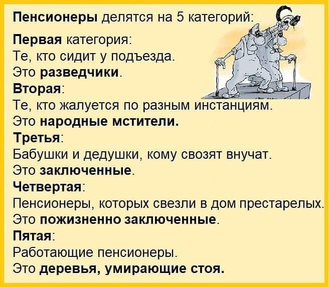 Пенсионеры делятся на 5 категорий Первая категория Те кто сидит у подъезда Это разведчики Вторая Те кто жалуется по разным инстанциям Это народные мстители Третья Бабушки и дедушки кому свозят внучат Это заключенные Четвертая Пенсионеры которых свезпи в дом престарелых Это пожизненно заключенные Пятая Работающие пенсионеры Это деревья умирающие стоя