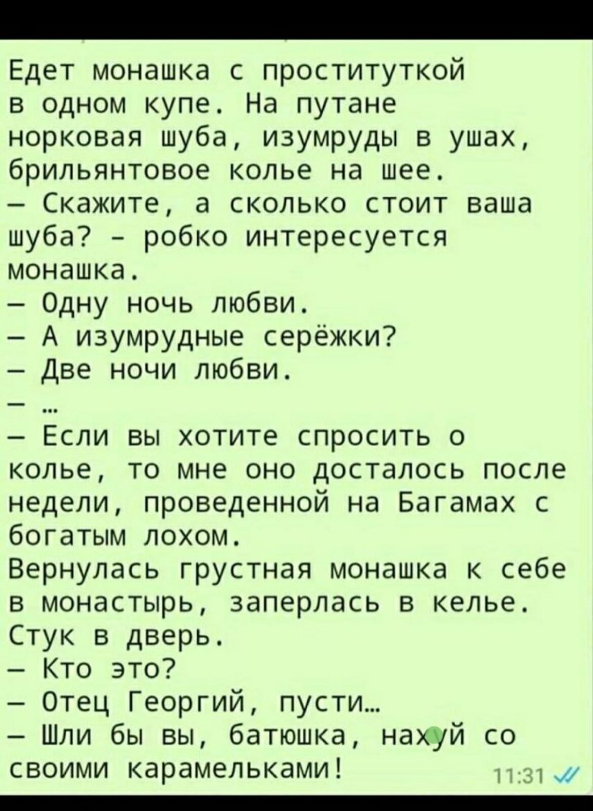 Едет монашка с проституткой в одном купе На путане норковая шуба изумруды в ушах брильянтовое колье на шее Скажите а сколько стоит ваша шуба робко интересуется монашка Одну ночь любви А изумрудные серёжки Две ночи любви Если вы хотите спросить о колье то мне оно досталось после недели проведенной на Багамах с богатым лохом Вернулась грустная монашка к себе в монастырь заперлась в келье Стук в двер