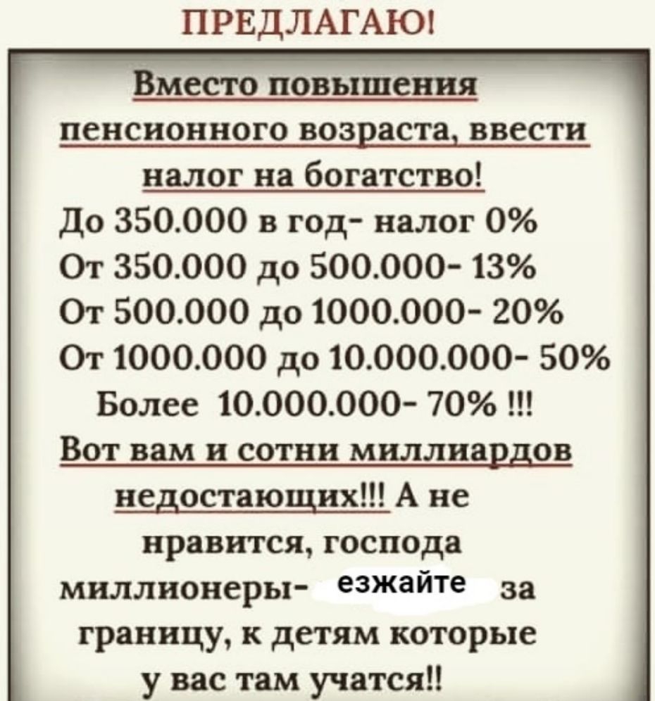 ПРЕДЛАГАЮ ВМЕСТО 1108511118 пенсионного возраста ввести налог на богатство До 350000 в год налог 0 От 350000 до 500000 13 От 500000 до 1000000 20 От 1000000 до 10000000 50 Более 10000ООО 70 ВОТ вам и СОТНИ миллиардов недостающих А не нравится господа миллионеры езжайте за границу к детям которые у вас там учатся