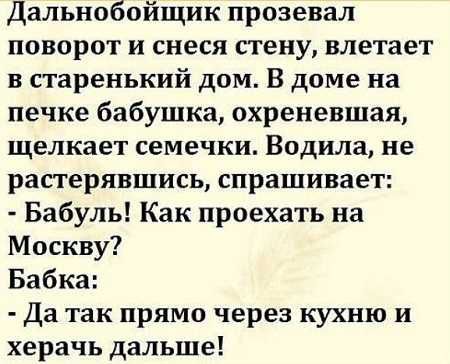 Дальнобойщик прозевал поворот и снеся стену влетает в старенький дом В доме на печке бабушка охреневшая щелкает семечки Водила не растерявшись спрашивает Бабуль Как проехать на Москву Бабка Да так прямо через кухню и херачь дальше