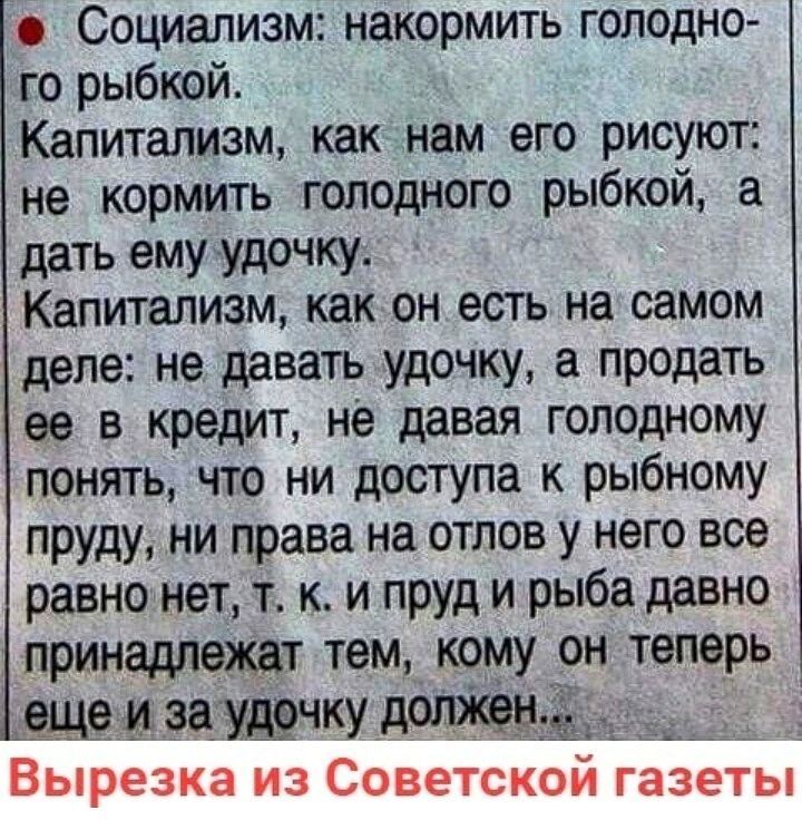 Социализм накормить голодно го рыбкой Капитализм как нам его рисуют не кормить голодного рыбкой а дать ему удочку Капитализм как он есть на самом деле не давать удочку продать ее в кредит не давая голодному понять что ни доступа к рыбному пруду ни права на отлов у него все равно нет т к и пруд и рыба давно принадлежат тем кому он теперь ещеиэаудрчку должен __ Вырезка из Советской газеты