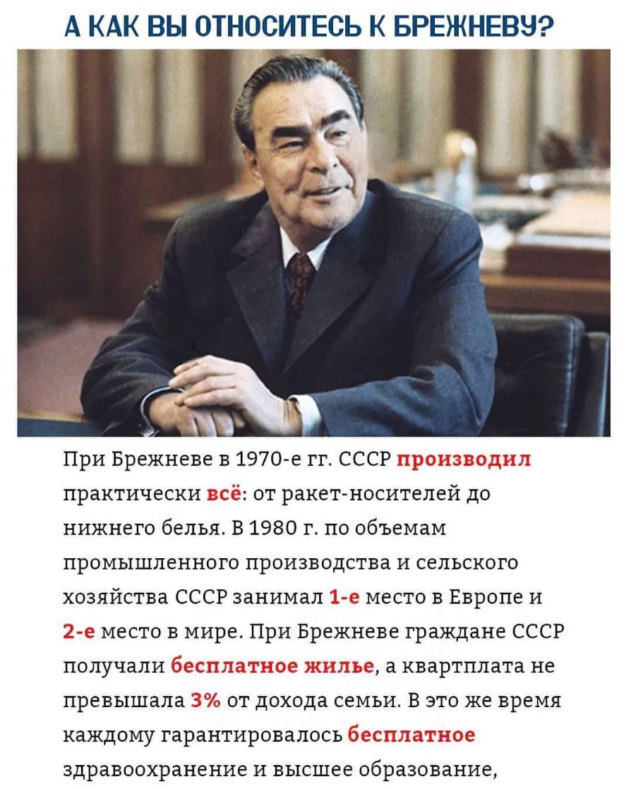 А КАК ВЫ ОТНОСИТЕСЬ К БРЕЖНЕВЗ _ Ъ При Брежневе в 1970 е гг СССР 53 практически Ё от ракетносителей до нижнего белья В 1980 г по объемам промышленного производства и сельского хозяйства СССР занимал 12 е место в Европе и 2е место в мире При Брежневе граждане СССР получали ДЭ дд з а квартплата не превышала З от дохода семьи В это же время каждому гарантировалось С здравоохранение и высшее образован