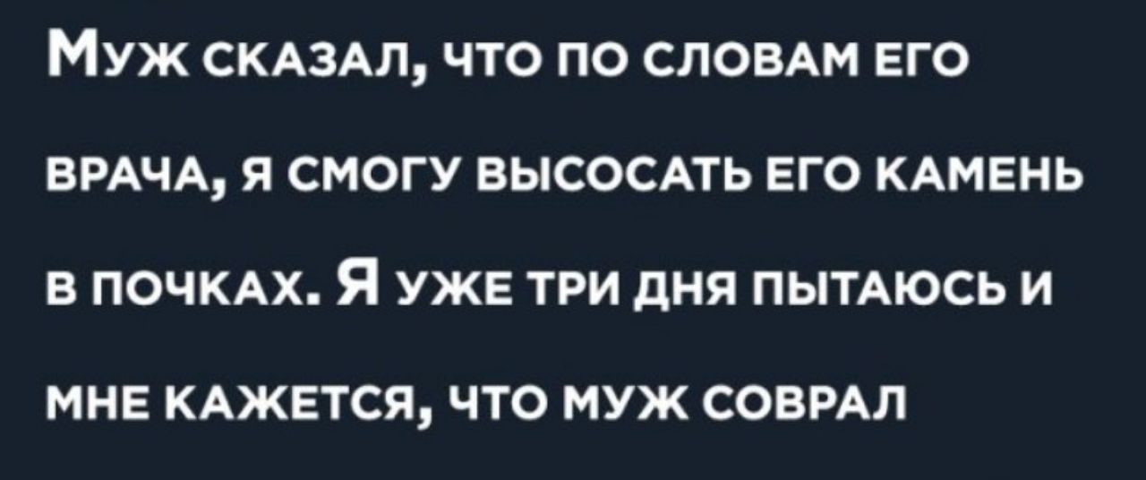 МУЖ СКАЗАЛ ЧТО ПО СЛОВАМ ЕГО ВРАЧА Я СМОГУ ВЫСОСАТЬ ЕГО КАМЕНЬ В ПОЧКАХ Я УЖЕ ТРИ дНЯ ПЫТАЮСЬ И МНЕ КАЖЕТСЯ ЧТО МУЖ СОВРАЛ