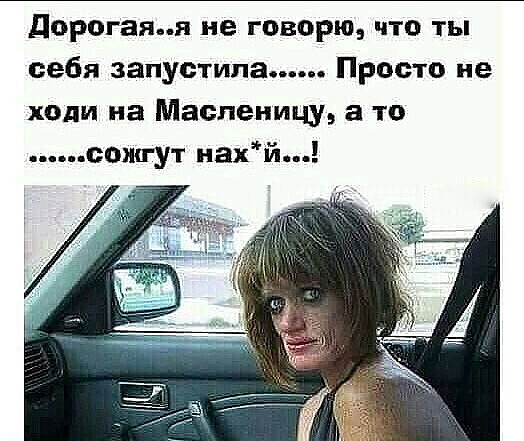 дорогаяя не говорю что ты себя запус типа Просто не ходи на Масленицу а то сожгут нахй
