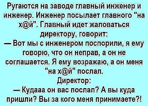 Ругаются на заводе главный инженер и инженер Инженер посылает главного на хй Главный идет жаловаться директору говорит Вот мыс инженером Поспорили я ему говорю что он неправ а он не соглашается Я ему возражаю он меня на хй поспал Директор Кудааа он вас поспал А вы куда пришли Вы за кого меня принимаете