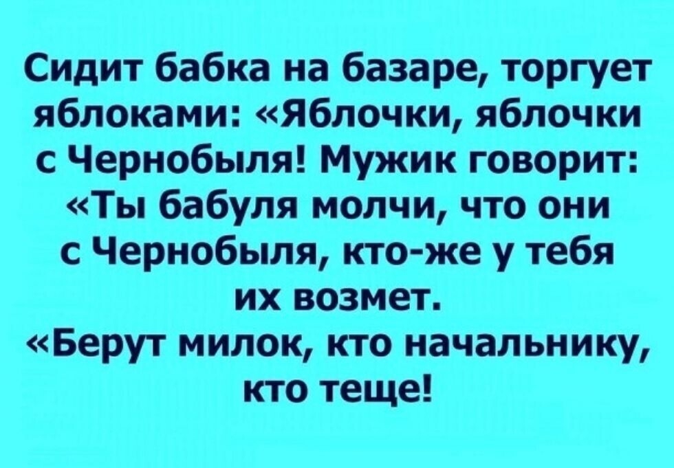 Сидит бабка на базаре торгует яблоками Яблочки яблочки с Чернобыля Мужик говорит Ты бабуля молчи что они с Чернобыля кто же у тебя их возмет Берут милок кто начальнику кто теще