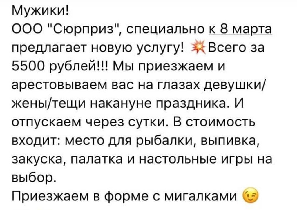 Мужики ООО Сюрприз специально к 8 марта предлагает новую услугу Всего за 5500 рублей Мы приезжаем и арестовываем вас на глазах девушки женытещи накануне праздника И отпускаем через сутки В стоимость входит место для рыбалки выпивка закуска палатка и настольные игры на выбор Приезжаем в форме с мигалками О