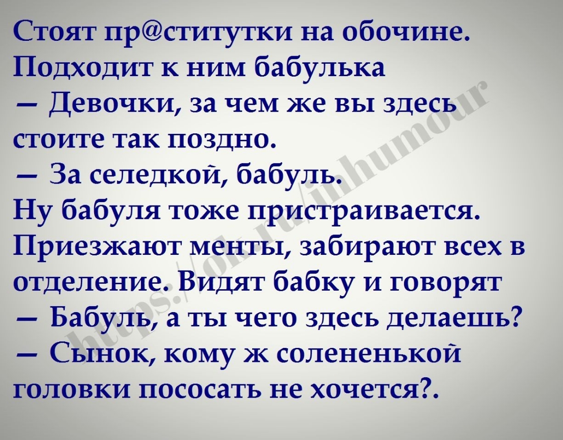 доят прститутки на обочине _ Ёодходит к ним бабулька Девочки за чем же вы здесь стоите так поздно За селедкой бабуль Ну бабуля тоже пристраивается Приезжают менты забирают всех В отделение Видят бабку и говорят Бабуль а ты чего здесь делаешь Сынок кому ж солененькой одовки пососать не хочется ъ