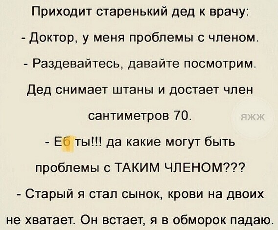 Приходит старенький дед к врачу Доктор у меня проблемы с членом Раздевайтесь давайте посмотрим Дед снимает штаны и достает член сантиметров 70 Еты да какие могут быть проблемы с ТАКИМ ЧЛЕНОМ Старый я стал сынок крови на двоих не хватает ОН ВСТЭВТ Я В обморок ПЭДЗЮ