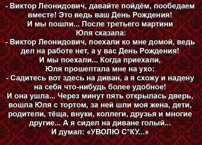 Виктор Леонидович давайте пойдём пообедаем вместе Это ведь ваш День Рождения И мы пошли После третьего мартини Юля сказала Виктор Леонидович поехали ко мне домой ведь дел на работе нет а у вас День Рождения И мы поехали Когда приехали Юля прошептала мне на ухо Садитесь вот здесь на диван а я схожу и надену на себя что нибудь более удобное И она ушла Через минут пять открылась дверь вошла Юпя торто