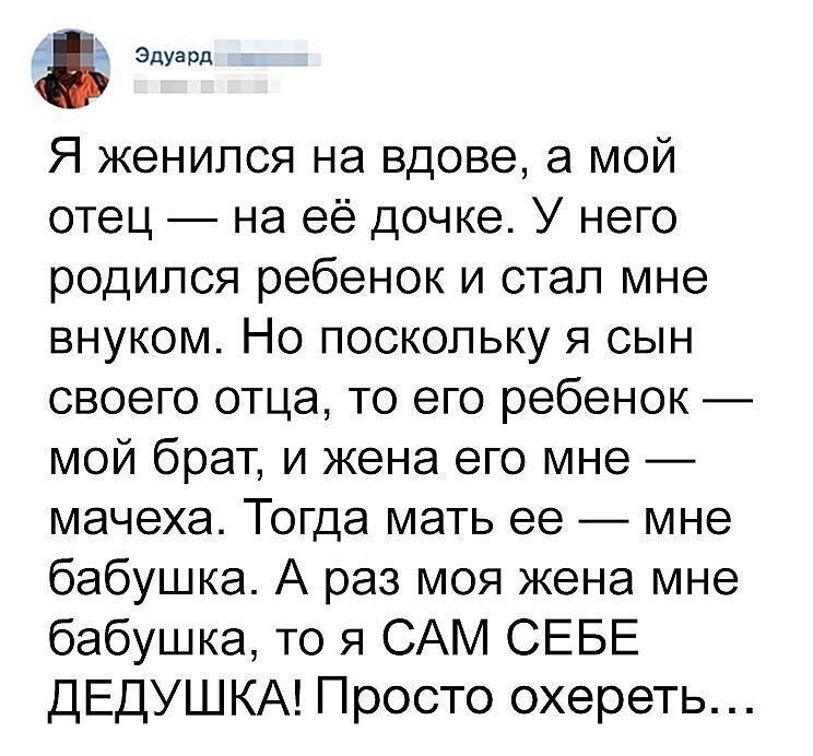 Эдуард Я женился на вдове а мой отец на её дочке У него родился ребенок и стал мне внуком Но поскольку я сын своего отца то его ребенок мой брат и жена его мне мачеха Тогда мать ее мне бабушка А раз моя жена мне бабушка то я САМ СЕБЕ ДЕДУШ КА Просто охереть