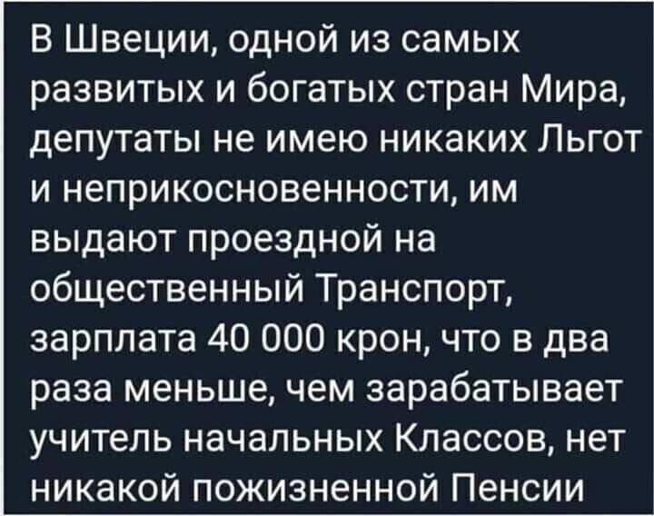 В Швеции одной из самых развитых и богатых стран Мира депутаты не имею никаких Льгот и неприкосновенности им выдают проездной на общественный Транспорт зарплата 40 000 крон что в два раза меньше чем зарабатывает учитель начальных Классов нет никакой пожизненной Пенсии