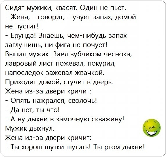 Сидят мужики квасят Один не пьет Жена говорит учует запах домой не пустит Ерунда Знаешь чемйнибудь запах заглушишь ни фига не почует Выпил мужик Заел зубчиком чеснока лавровый лист пожевал покурил напоследок зажевал жвачкой Приходит домой стучит в дверь Жена и373а двери кричит Опять нажрался сволочь Да нет ты что А ну дыхни в замочную скважину Мужик дыхнул Жена и373а двери кричит Ты хорош шутки шу