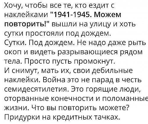 Хочу чтобы все те кто ездит с наклейками 1941 1945 Можем повторить вышли на улицу и хоть сутки простояли под дождем Сутки Под дождем Не надо даже рыть ОКОП И видеть разрывающиеся рЯДОМ тела Просто пусть промокнут И снимут мать их свои дебильные наклейки Война это не парад в честь семидесятилетия Это горящие люди оторванные конечности и поломанные жизни Что вы повторить можете Придурки на кредитных