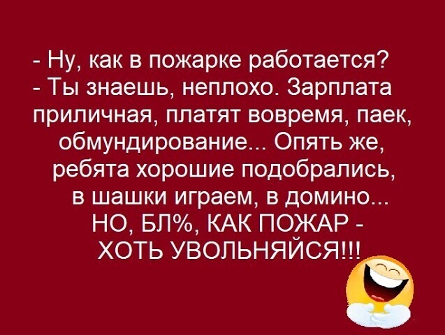 Ну как в пожарке работается Ты знаешь неплохо Зарплата приличная платят вовремя паек обмундирование Опять же ребята хорошие подобрались в шашки играем в домино НО БП КАК ПОЖАР ХОТЬ УВОЛЬНЯИСЯ