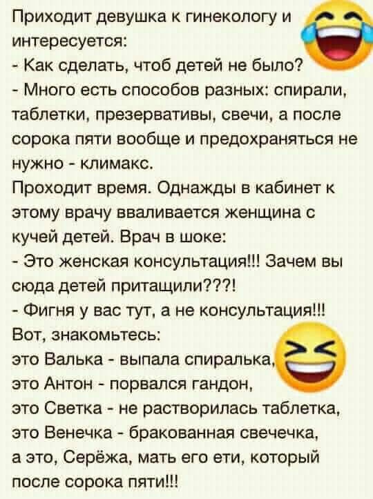 Приходит девушка к гинекологу и интересуется Как сделать чтоб детей не было Много есть способов разных спирали таблетки презервативы свечи а после сорока ПЯТИ вообще И предохраняться не нужно климакс Проходит время Однажды в кабинет к этому врачу вваливается женщина с кучей детей Врач в шоке Это женская консультация Зачем вы сюда детей притащили Фигня у вас тут а не консультация ВОТ знакомьтесь эт