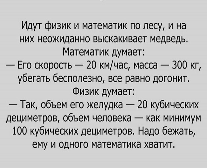 Идут физик и математик по лесу и на них неожиданно выскакивает медведь Математик думает Его скорость 20 кмчас масса 300 кг убегать бесполезно все равно догонит Физик думает Так объем его желудка 20 кубических дециметров объем человека как минимум 100 кубических дециметров Надо бежать ему и одного математика хватит